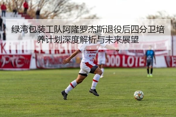 绿湾包装工队阿隆罗杰斯退役后四分卫培养计划深度解析与未来展望